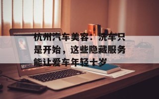 杭州汽车美容：洗车只是开始，这些隐藏服务能让爱车年轻十岁