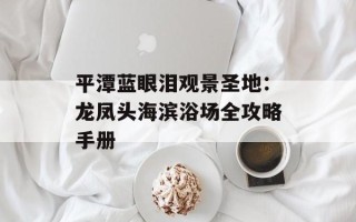 平潭蓝眼泪观景圣地：龙凤头海滨浴场全攻略手册
