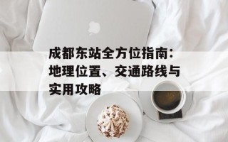 成都东站全方位指南：地理位置、交通路线与实用攻略