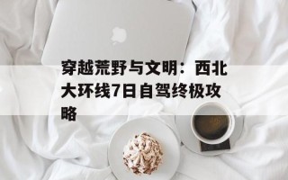 穿越荒野与文明：西北大环线7日自驾终极攻略