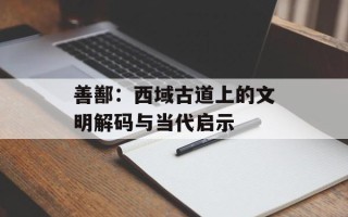 善鄯：西域古道上的文明解码与当代启示