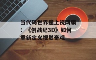 当代码世界撞上视网膜：《创战纪3D》如何重新定义视觉奇观