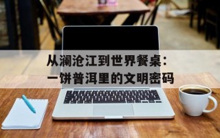 从澜沧江到世界餐桌：一饼普洱里的文明密码