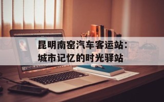 昆明南窑汽车客运站：城市记忆的时光驿站