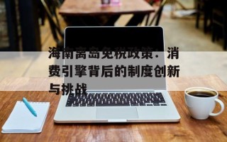 海南离岛免税政策：消费引擎背后的制度创新与挑战