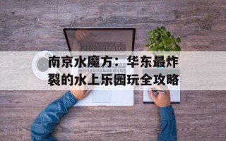 南京水魔方：华东最炸裂的水上乐园玩全攻略