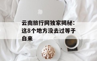 云南旅行网独家揭秘：这8个地方没去过等于白来