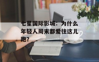 七星国际影城：为什么年轻人周末都爱往这儿跑？