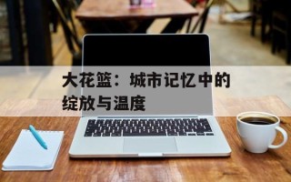大花篮：城市记忆中的绽放与温度
