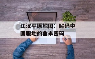 江汉平原地图：解码中国腹地的鱼米密码
