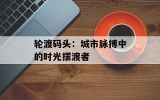 轮渡码头：城市脉搏中的时光摆渡者