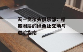 天一高尔夫俱乐部：精英圈层的绿色社交场与进阶指南