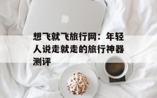 想飞就飞旅行网：年轻人说走就走的旅行神器测评
