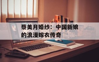蔡美月婚纱：中国新娘的浪漫嫁衣传奇
