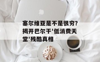 塞尔维亚是不是很穷？揭开巴尔干'低消费天堂'残酷真相