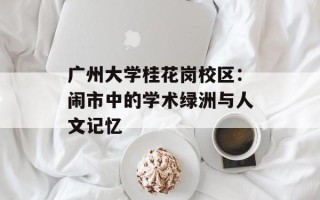 广州大学桂花岗校区：闹市中的学术绿洲与人文记忆