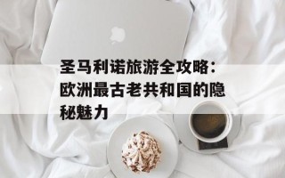 圣马利诺旅游全攻略：欧洲最古老共和国的隐秘魅力