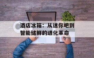 酒店冰箱：从迷你吧到智能储鲜的进化革命