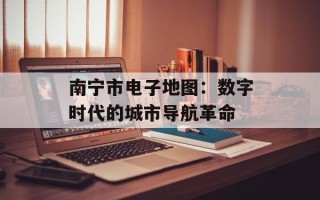 南宁市电子地图：数字时代的城市导航革命