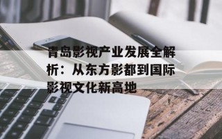 青岛影视产业发展全解析：从东方影都到国际影视文化新高地