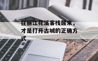 在丽江花溪客栈醒来，才是打开古城的正确方式