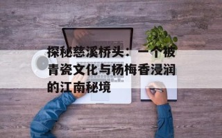 探秘慈溪桥头：一个被青瓷文化与杨梅香浸润的江南秘境