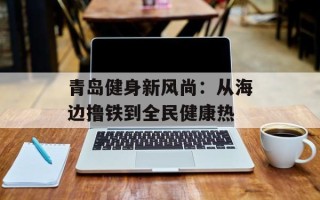 青岛健身新风尚：从海边撸铁到全民健康热