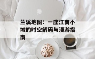 兰溪地图：一座江南小城的时空解码与漫游指南
