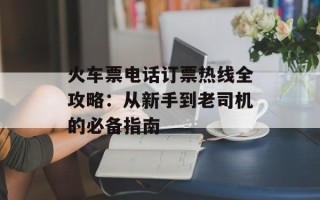 火车票电话订票热线全攻略：从新手到老司机的必备指南