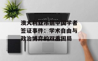 澳大利亚吊销中国学者签证事件：学术自由与政治博弈的双重困局
