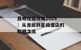 昆明住宿攻略2025：从青旅到星级酒店的聪明之选