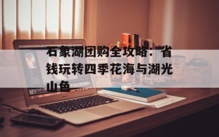 石象湖团购全攻略：省钱玩转四季花海与湖光山色