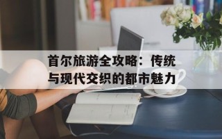 首尔旅游全攻略：传统与现代交织的都市魅力