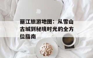 丽江旅游地图：从雪山古城到秘境时光的全方位指南