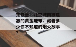 东铁营：北京城南被遗忘的黄金地带，藏着多少你不知道的烟火故事？