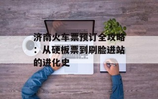 济南火车票预订全攻略：从硬板票到刷脸进站的进化史