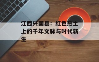 江西兴国县：红色热土上的千年文脉与时代新生