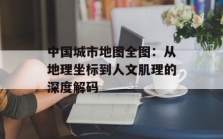 中国城市地图全图：从地理坐标到人文肌理的深度解码