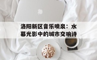 洛阳新区音乐喷泉：水幕光影中的城市交响诗