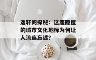 逸轩阁探秘：这座隐匿的城市文化地标为何让人流连忘返？