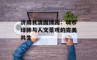 济南长清园博园：城市绿肺与人文景观的完美共生