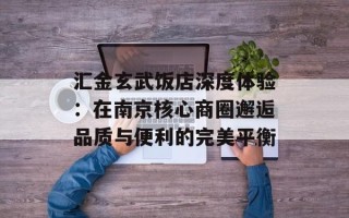 汇金玄武饭店深度体验：在南京核心商圈邂逅品质与便利的完美平衡