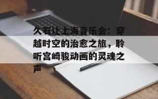 久石让上海音乐会：穿越时空的治愈之旅，聆听宫崎骏动画的灵魂之声