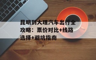 昆明到大理汽车出行全攻略：票价对比+线路选择+避坑指南