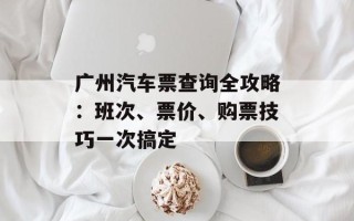 广州汽车票查询全攻略：班次、票价、购票技巧一次搞定