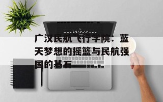 广汉民航飞行学院：蓝天梦想的摇篮与民航强国的基石