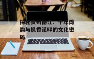 探秘贵州德江：千年傩韵与枫香溪畔的文化密码