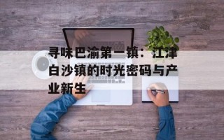 寻味巴渝第一镇：江津白沙镇的时光密码与产业新生