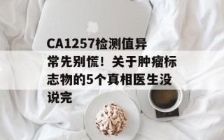 CA1257检测值异常先别慌！关于肿瘤标志物的5个真相医生没说完