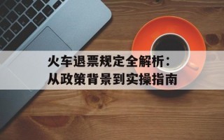 火车退票规定全解析：从政策背景到实操指南
